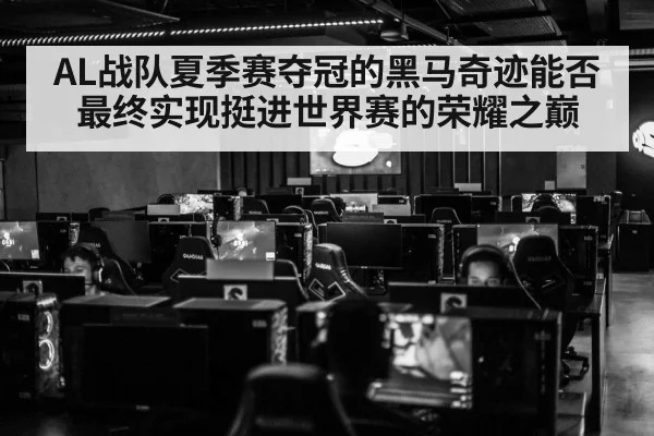 AL战队夏季赛夺冠的黑马奇迹能否最终实现挺进世界赛的荣耀之巅