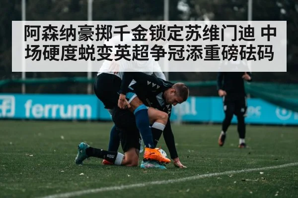 阿森纳豪掷千金锁定苏维门迪 中场硬度蜕变英超争冠添重磅砝码